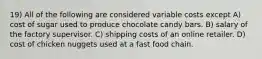 19) All of the following are considered variable costs except A) cost of sugar used to produce chocolate candy bars. B) salary of the factory supervisor. C) shipping costs of an online retailer. D) cost of chicken nuggets used at a fast food chain.