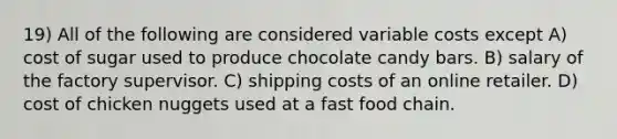 19) All of the following are considered variable costs except A) cost of sugar used to produce chocolate candy bars. B) salary of the factory supervisor. C) shipping costs of an online retailer. D) cost of chicken nuggets used at a fast food chain.