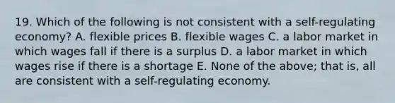 19. Which of the following is not consistent with a self-regulating economy? A. flexible prices B. flexible wages C. a labor market in which wages fall if there is a surplus D. a labor market in which wages rise if there is a shortage E. None of the above; that is, all are consistent with a self-regulating economy.