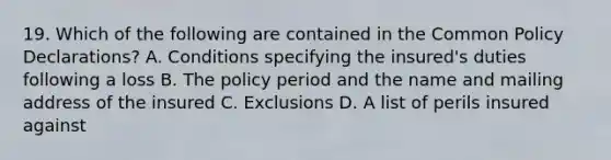 19. Which of the following are contained in the Common Policy Declarations? A. Conditions specifying the insured's duties following a loss B. The policy period and the name and mailing address of the insured C. Exclusions D. A list of perils insured against