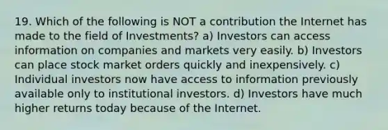 19. Which of the following is NOT a contribution the Internet has made to the field of Investments? a) Investors can access information on companies and markets very easily. b) Investors can place stock market orders quickly and inexpensively. c) Individual investors now have access to information previously available only to institutional investors. d) Investors have much higher returns today because of the Internet.