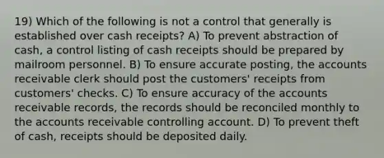 19) Which of the following is not a control that generally is established over cash receipts? A) To prevent abstraction of cash, a control listing of cash receipts should be prepared by mailroom personnel. B) To ensure accurate posting, the accounts receivable clerk should post the customers' receipts from customers' checks. C) To ensure accuracy of the accounts receivable records, the records should be reconciled monthly to the accounts receivable controlling account. D) To prevent theft of cash, receipts should be deposited daily.