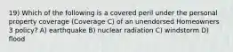 19) Which of the following is a covered peril under the personal property coverage (Coverage C) of an unendorsed Homeowners 3 policy? A) earthquake B) nuclear radiation C) windstorm D) flood