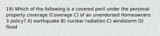 19) Which of the following is a covered peril under the personal property coverage (Coverage C) of an unendorsed Homeowners 3 policy? A) earthquake B) nuclear radiation C) windstorm D) flood