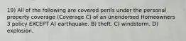 19) All of the following are covered perils under the personal property coverage (Coverage C) of an unendorsed Homeowners 3 policy EXCEPT A) earthquake. B) theft. C) windstorm. D) explosion.