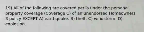 19) All of the following are covered perils under the personal property coverage (Coverage C) of an unendorsed Homeowners 3 policy EXCEPT A) earthquake. B) theft. C) windstorm. D) explosion.