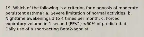 19. Which of the following is a criterion for diagnosis of moderate persistent asthma? a. Severe limitation of normal activities. b. Nighttime awakenings 3 to 4 times per month. c. Forced expiratory volume in 1 second (FEV1) <60% of predicted. d. Daily use of a short-acting Beta2-agonist. .