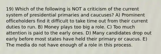 19) Which of the following is NOT a criticism of the current system of presidential primaries and caucuses? A) Prominent officeholders find it difficult to take time out from their current duties to run. B) Money plays too big a role. C) Too much attention is paid to the early ones. D) Many candidates drop out early before most states have held their primary or caucus. E) The media do not have enough of a role in this process.