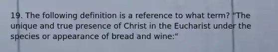 19. The following definition is a reference to what term? "The unique and true presence of Christ in the Eucharist under the species or appearance of bread and wine:"