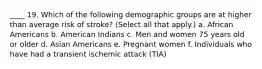 ____ 19. Which of the following demographic groups are at higher than average risk of stroke? (Select all that apply.) a. African Americans b. American Indians c. Men and women 75 years old or older d. Asian Americans e. Pregnant women f. Individuals who have had a transient ischemic attack (TIA)