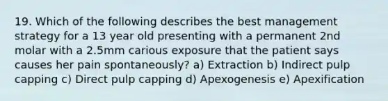 19. Which of the following describes the best management strategy for a 13 year old presenting with a permanent 2nd molar with a 2.5mm carious exposure that the patient says causes her pain spontaneously? a) Extraction b) Indirect pulp capping c) Direct pulp capping d) Apexogenesis e) Apexification