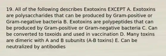 19. All of the following describes Exotoxins EXCEPT A. Exotoxins are polysaccharides that can be produced by Gram-positive or Gram-negative bacteria B. Exotoxins are polypeptides that can be produced by Gram-positive or Gram-negative bacteria C. Can be converted to toxoids and used in vaccination D. Many toxins are dimeric with A and B subunits (A-B toxins) E. Can be neutralized by antibodies