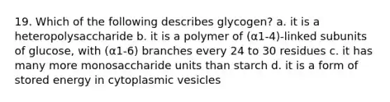 19. Which of the following describes glycogen? a. it is a heteropolysaccharide b. it is a polymer of (α1-4)-linked subunits of glucose, with (α1-6) branches every 24 to 30 residues c. it has many more monosaccharide units than starch d. it is a form of stored energy in cytoplasmic vesicles