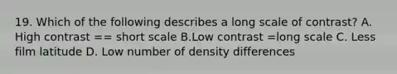 19. Which of the following describes a long scale of contrast? A. High contrast == short scale B.Low contrast =long scale C. Less film latitude D. Low number of density differences