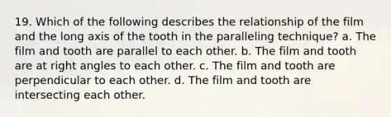 19. Which of the following describes the relationship of the film and the long axis of the tooth in the paralleling technique? a. The film and tooth are parallel to each other. b. The film and tooth are at right angles to each other. c. The film and tooth are perpendicular to each other. d. The film and tooth are intersecting each other.