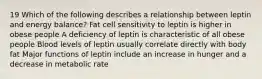 19 Which of the following describes a relationship between leptin and energy balance? Fat cell sensitivity to leptin is higher in obese people A deficiency of leptin is characteristic of all obese people Blood levels of leptin usually correlate directly with body fat Major functions of leptin include an increase in hunger and a decrease in metabolic rate