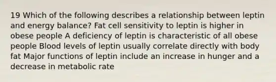 19 Which of the following describes a relationship between leptin and energy balance? Fat cell sensitivity to leptin is higher in obese people A deficiency of leptin is characteristic of all obese people Blood levels of leptin usually correlate directly with body fat Major functions of leptin include an increase in hunger and a decrease in metabolic rate