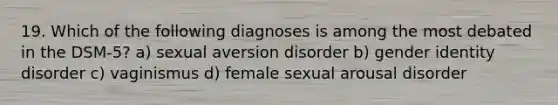 19. Which of the following diagnoses is among the most debated in the DSM-5? a) sexual aversion disorder b) gender identity disorder c) vaginismus d) female sexual arousal disorder