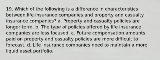 19. Which of the following is a difference in characteristics between life insurance companies and property and casualty insurance companies? a. Property and casualty policies are longer term. b. The type of policies offered by life insurance companies are less focused. c. Future compensation amounts paid on property and casualty policies are more difficult to forecast. d. Life insurance companies need to maintain a more liquid asset portfolio.