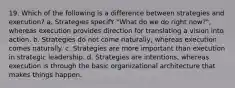 19. Which of the following is a difference between strategies and execution? a. Strategies specifY "What do we do right now?", whereas execution provides direction for translating a vision into action. b. Strategies do not come naturally, whereas execution comes naturally. c. Strategies are more important than execution in strategic leadership. d. Strategies are intentions, whereas execution is through the basic organizational architecture that makes things happen.