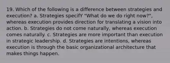 19. Which of the following is a difference between strategies and execution? a. Strategies specifY "What do we do right now?", whereas execution provides direction for translating a vision into action. b. Strategies do not come naturally, whereas execution comes naturally. c. Strategies are more important than execution in strategic leadership. d. Strategies are intentions, whereas execution is through the basic organizational architecture that makes things happen.