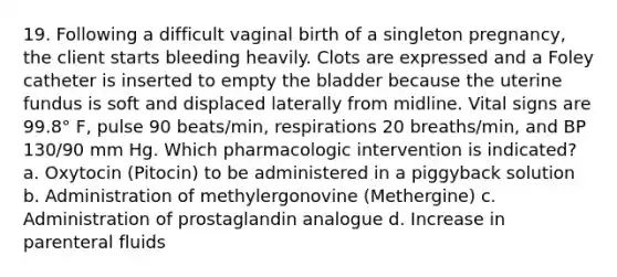 19. Following a difficult vaginal birth of a singleton pregnancy, the client starts bleeding heavily. Clots are expressed and a Foley catheter is inserted to empty the bladder because the uterine fundus is soft and displaced laterally from midline. Vital signs are 99.8° F, pulse 90 beats/min, respirations 20 breaths/min, and BP 130/90 mm Hg. Which pharmacologic intervention is indicated? a. Oxytocin (Pitocin) to be administered in a piggyback solution b. Administration of methylergonovine (Methergine) c. Administration of prostaglandin analogue d. Increase in parenteral fluids