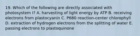 19. Which of the following are directly associated with photosystem I? A. harvesting of light energy by ATP B. receiving electrons from plastocyanin C. P680 reaction-center chlorophyll D. extraction of hydrogen electrons from the splitting of water E. passing electrons to plastoquinone