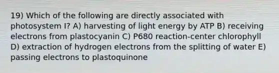 19) Which of the following are directly associated with photosystem I? A) harvesting of light energy by ATP B) receiving electrons from plastocyanin C) P680 reaction-center chlorophyll D) extraction of hydrogen electrons from the splitting of water E) passing electrons to plastoquinone