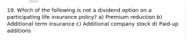 19. Which of the following is not a dividend option on a participating life insurance policy? a) Premium reduction b) Additional term insurance c) Additional company stock d) Paid-up additions