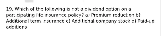 19. Which of the following is not a dividend option on a participating life insurance policy? a) Premium reduction b) Additional term insurance c) Additional company stock d) Paid-up additions