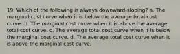 19. Which of the following is always downward-sloping? a. The marginal cost curve when it is below the average total cost curve. b. The marginal cost curve when it is above the average total cost curve. c. The average total cost curve when it is below the marginal cost curve. d. The average total cost curve when it is above the marginal cost curve.