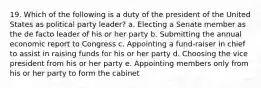 19. Which of the following is a duty of the president of the United States as political party leader? a. Electing a Senate member as the de facto leader of his or her party b. Submitting the annual economic report to Congress c. Appointing a fund-raiser in chief to assist in raising funds for his or her party d. Choosing the vice president from his or her party e. Appointing members only from his or her party to form the cabinet