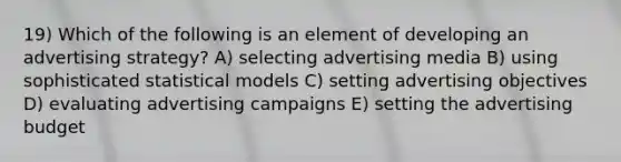 19) Which of the following is an element of developing an advertising strategy? A) selecting advertising media B) using sophisticated statistical models C) setting advertising objectives D) evaluating advertising campaigns E) setting the advertising budget