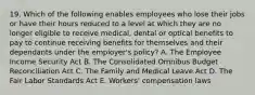 19. Which of the following enables employees who lose their jobs or have their hours reduced to a level at which they are no longer eligible to receive medical, dental or optical benefits to pay to continue receiving benefits for themselves and their dependants under the employer's policy? A. The Employee Income Security Act B. The Consolidated Omnibus Budget Reconciliation Act C. The Family and Medical Leave Act D. The Fair Labor Standards Act E. Workers' compensation laws