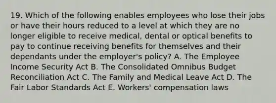 19. Which of the following enables employees who lose their jobs or have their hours reduced to a level at which they are no longer eligible to receive medical, dental or optical benefits to pay to continue receiving benefits for themselves and their dependants under the employer's policy? A. The Employee Income Security Act B. The Consolidated Omnibus Budget Reconciliation Act C. The Family and Medical Leave Act D. The Fair Labor Standards Act E. Workers' compensation laws