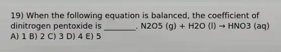 19) When the following equation is balanced, the coefficient of dinitrogen pentoxide is ________. N2O5 (g) + H2O (l) → HNO3 (aq) A) 1 B) 2 C) 3 D) 4 E) 5