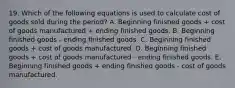 19. Which of the following equations is used to calculate cost of goods sold during the period? A. Beginning finished goods + cost of goods manufactured + ending finished goods. B. Beginning finished goods - ending finished goods. C. Beginning finished goods + cost of goods manufactured. D. Beginning finished goods + cost of goods manufactured - ending finished goods. E. Beginning finished goods + ending finished goods - cost of goods manufactured.