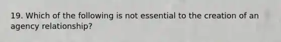 19. Which of the following is not essential to the creation of an agency relationship?