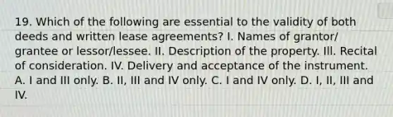 19. Which of the following are essential to the validity of both deeds and written lease agreements? I. Names of grantor/ grantee or lessor/lessee. II. Description of the property. Ill. Recital of consideration. IV. Delivery and acceptance of the instrument. A. I and III only. B. II, III and IV only. C. I and IV only. D. I, II, III and IV.