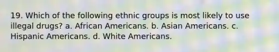 19. Which of the following ethnic groups is most likely to use illegal drugs? a. African Americans. b. Asian Americans. c. Hispanic Americans. d. White Americans.