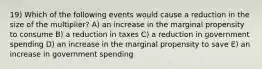 19) Which of the following events would cause a reduction in the size of the multiplier? A) an increase in the marginal propensity to consume B) a reduction in taxes C) a reduction in government spending D) an increase in the marginal propensity to save E) an increase in government spending