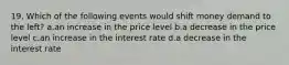 19. Which of the following events would shift money demand to the left? a.an increase in the price level b.a decrease in the price level c.an increase in the interest rate d.a decrease in the interest rate