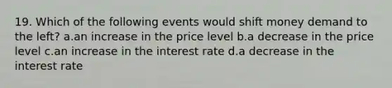 19. Which of the following events would shift money demand to the left? a.an increase in the price level b.a decrease in the price level c.an increase in the interest rate d.a decrease in the interest rate