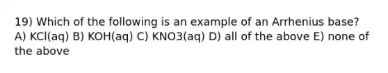 19) Which of the following is an example of an Arrhenius base? A) KCl(aq) B) KOH(aq) C) KNO3(aq) D) all of the above E) none of the above