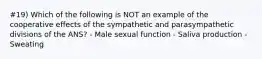 #19) Which of the following is NOT an example of the cooperative effects of the sympathetic and parasympathetic divisions of the ANS? - Male sexual function - Saliva production - Sweating