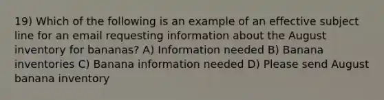 19) Which of the following is an example of an effective subject line for an email requesting information about the August inventory for bananas? A) Information needed B) Banana inventories C) Banana information needed D) Please send August banana inventory