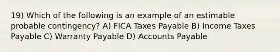 19) Which of the following is an example of an estimable probable contingency? A) FICA Taxes Payable B) Income Taxes Payable C) Warranty Payable D) Accounts Payable