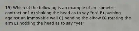 19) Which of the following is an example of an isometric contraction? A) shaking the head as to say "no" B) pushing against an immovable wall C) bending the elbow D) rotating the arm E) nodding the head as to say "yes"