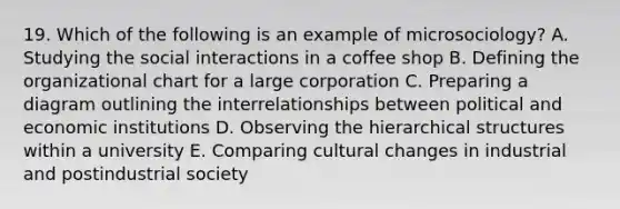 19. Which of the following is an example of microsociology? A. Studying the social interactions in a coffee shop B. Defining the organizational chart for a large corporation C. Preparing a diagram outlining the interrelationships between political and economic institutions D. Observing the hierarchical structures within a university E. Comparing cultural changes in industrial and postindustrial society