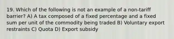 19. Which of the following is not an example of a non-tariff barrier? A) A tax composed of a fixed percentage and a fixed sum per unit of the commodity being traded B) Voluntary export restraints C) Quota D) Export subsidy